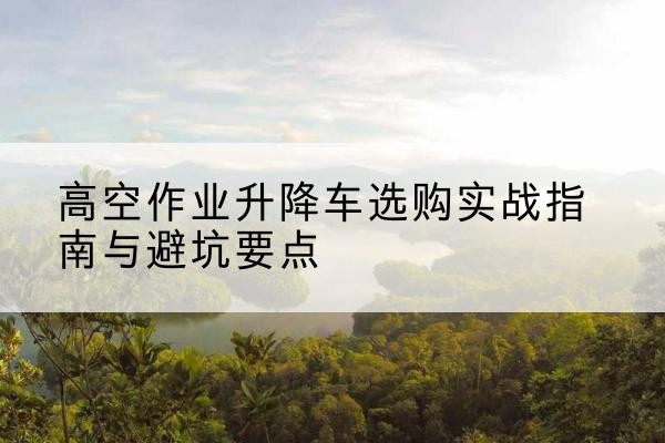 宁夏升降车怎么选-高空作业升降车选购实战指南与避坑要点