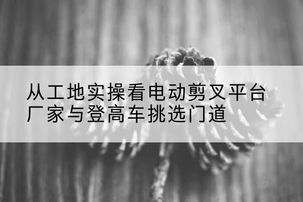 宁夏电动剪叉升降平台厂家-从工地实操看电动剪叉平台厂家与登高车挑选门道