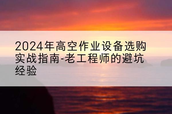 宁夏高空作业升降机厂家推荐-2024年高空作业设备选购实战指南-老工程师的避坑经验