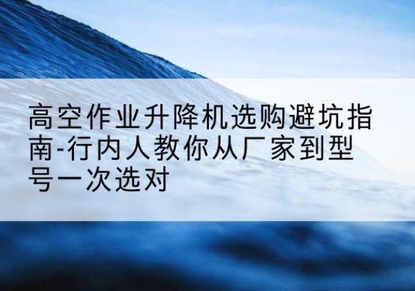 宁夏升降平台厂家-高空作业升降机选购避坑指南-行内人教你从厂家到型号一次选对