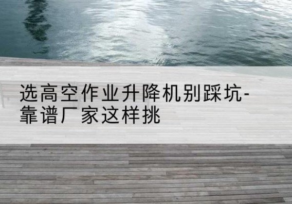 宁夏剪叉式升降机厂家-选高空作业升降机别踩坑-靠谱厂家这样挑