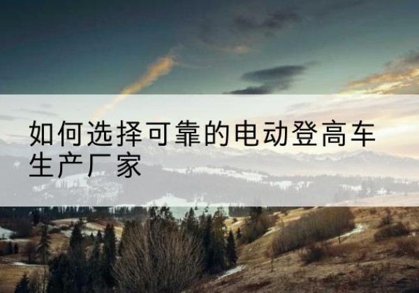 宁夏电动登高车厂家-如何选择可靠的电动登高车生产厂家