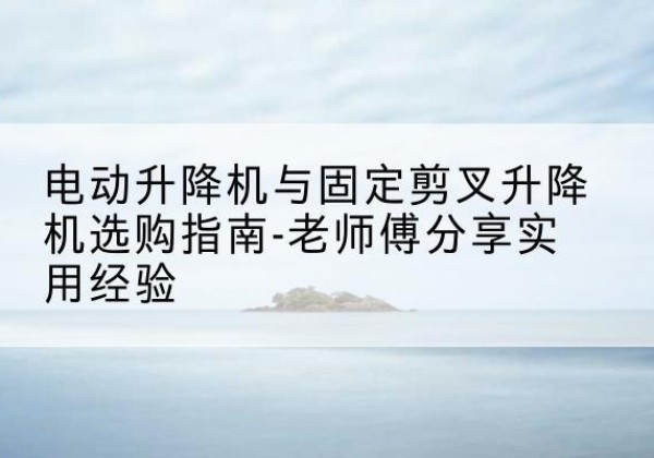宁夏电动升降机怎么选-电动升降机与固定剪叉升降机选购指南-老师傅分享实用经验