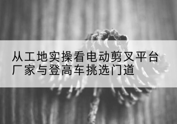 宁夏电动剪叉升降平台厂家-从工地实操看电动剪叉平台厂家与登高车挑选门道
