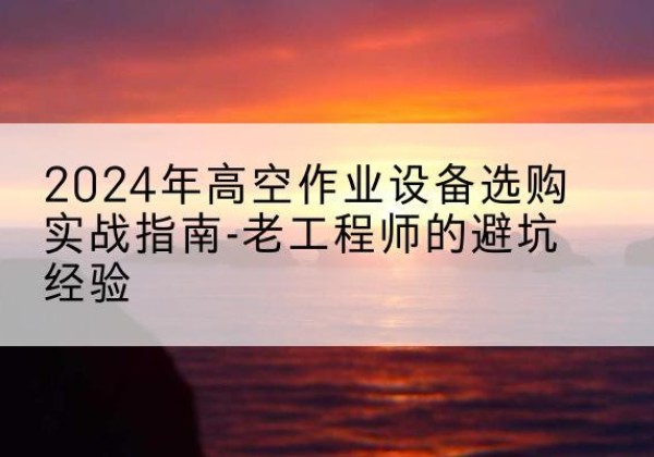 宁夏高空作业升降机厂家推荐-2024年高空作业设备选购实战指南-老工程师的避坑经验